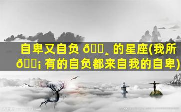 自卑又自负 🕸 的星座(我所 🐡 有的自负都来自我的自卑)